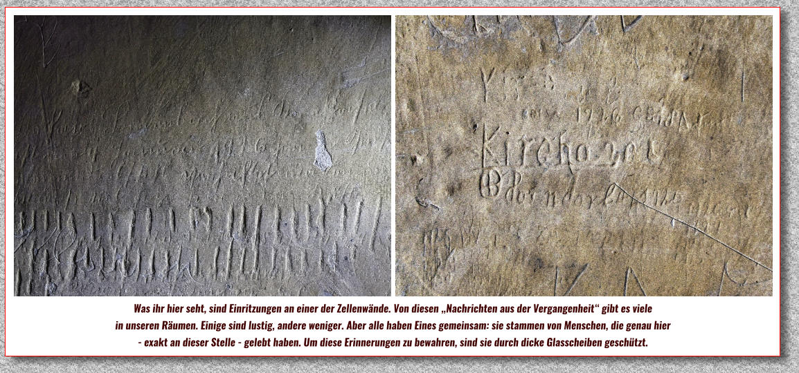 Was ihr hier seht, sind Einritzungen an einer der Zellenwände. Von diesen „Nachrichten aus der Vergangenheit“ gibt es viele  in unseren Räumen. Einige sind lustig, andere weniger. Aber alle haben Eines gemeinsam: sie stammen von Menschen, die genau hier  - exakt an dieser Stelle - gelebt haben. Um diese Erinnerungen zu bewahren, sind sie durch dicke Glasscheiben geschützt.