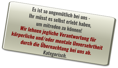 Es ist so ungemütlich bei uns -  Ihr müsst es selbst erlebt haben,  um mitreden zu können! Wir lehnen jegliche Verantwortung für  körperliche und/oder mentale Unversehrtheit  durch die Übernachtung bei uns ab.  Kategorisch.